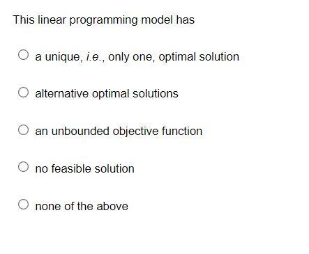This linear programming model has
a unique, i.e., only one, optimal solution
alternative optimal solutions
O an unbounded obj