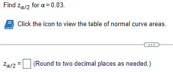 Find \( z_{\alpha / 2} \) for \( \alpha=0.03 \).
Click the icon to view the table of normal curve areas.
\( z_{\alpha / 2}= \