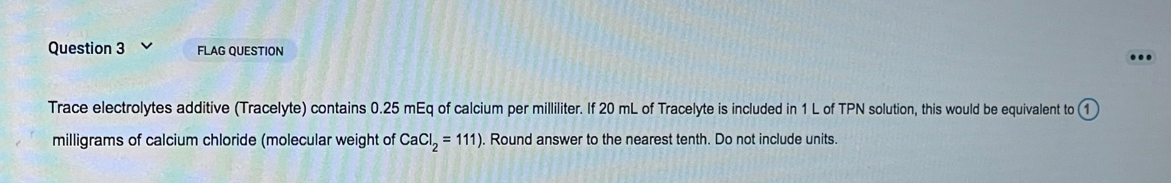 Question 3 FLAG QUESTION Trace electrolytes additive (Tracelyte) contains 0.25 mEq of calcium per milliliter. If 20 mL of Tra