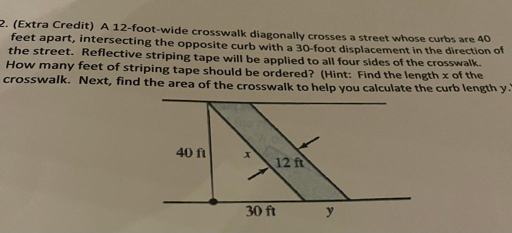 2. (Extra Credit) A 12-foot-wide crosswalk diagonally crosses a street whose curbs are 40
feet apart, intersecting the opposi