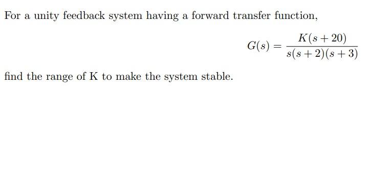 For a unity feedback system having a forward transfer function,
\[
G(s)=\frac{K(s+20)}{s(s+2)(s+3)}
\]
find the range of \( \