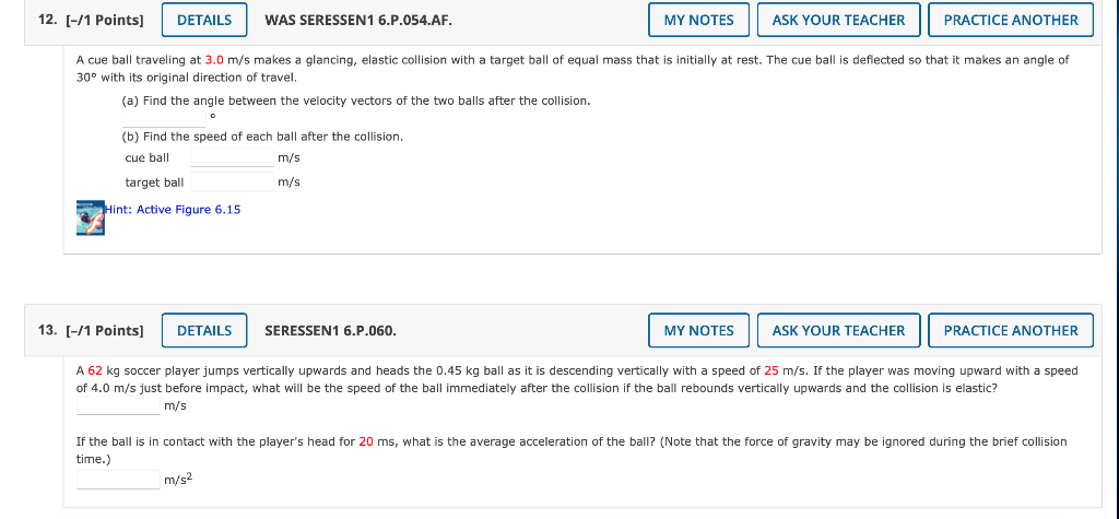 [-/1 Points]
WAS SERESSEN1 6.P.054.AF.
A cue ball traveling at \( 3.0 \mathrm{~m} / \mathrm{s} \) makes a glancing, elastic c