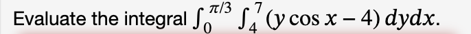 Evaluate the integral \( \int_{0}^{\pi / 3} \int_{4}^{7}(y \cos x-4) d y d x \).