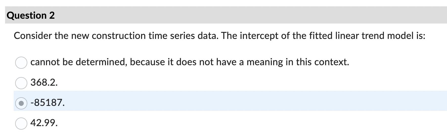 Consider the new construction time series data. The intercept of the fitted linear trend model is:
cannot be determined, beca