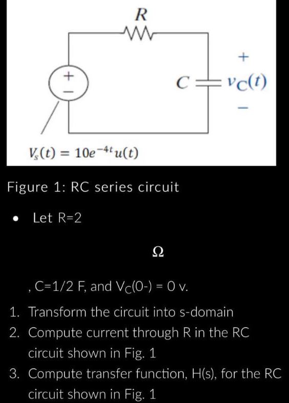 +1
R
Let R=2
V,(t) =
10e-4tu(t)
Figure 1: RC series circuit
C
?
+
vc(t)
, C=1/2 F, and Vc(0-) = 0 v.
1. Transform the circuit