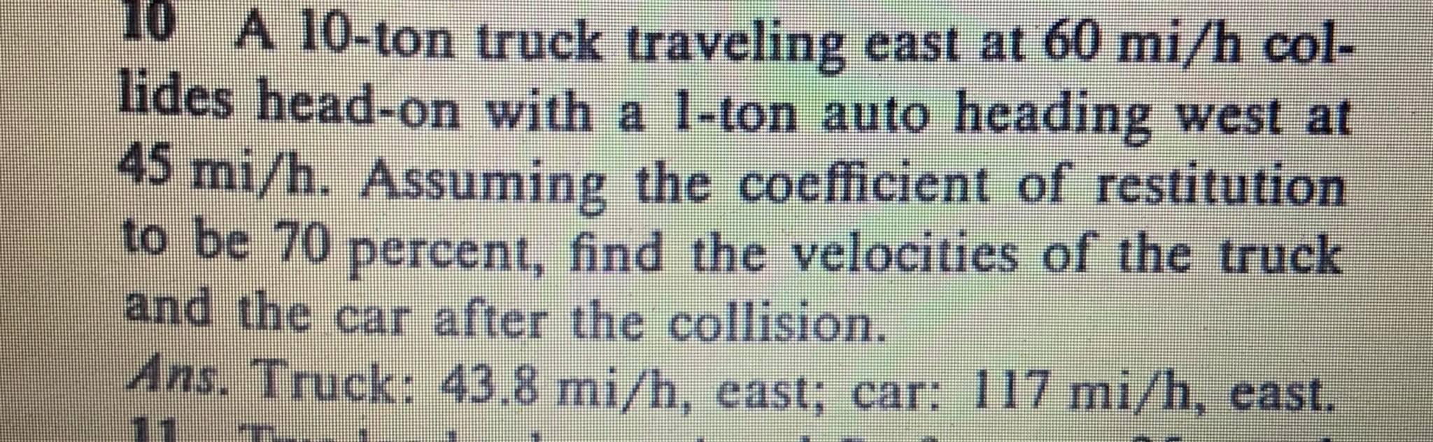 10 A 10-ton truck traveling east at 60 mi/h col-
lides head-on with a 1-ton auto heading west at
45 mi/h. Assuming the coeffi
