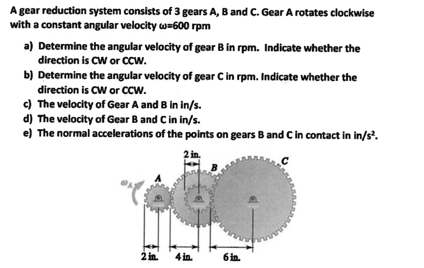 A gear reduction system consists of 3 gears A, B and C. Gear A rotates clockwise with a constant angular velocity \( \omega=6