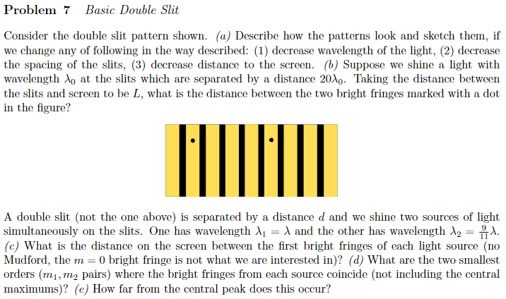 Consider the double slit pattern shown. (a) Describe how the patterns look and sketch them, if we change any of following in
