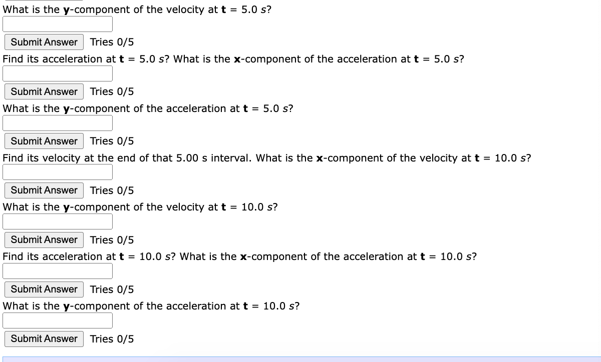 What is the y-component of the velocity at t = 5.0 s?
Submit Answer Tries 0/5
Find its acceleration at t = 5.0 s? What is the
