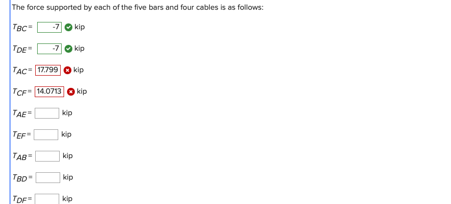 The force supported by each of the five bars and four cables is as follows:
\[
\begin{array}{ll}
T_{B C}= & \text { kip } \\
