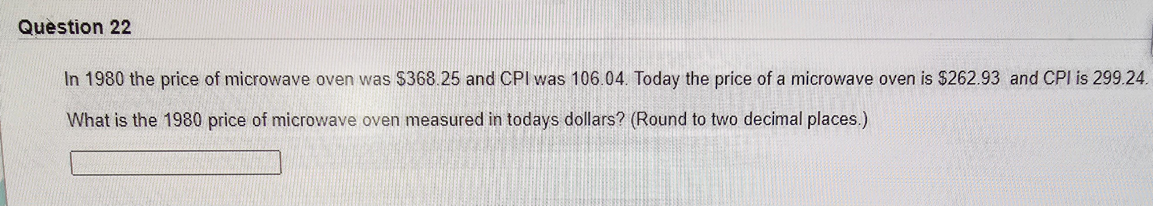 In 1980 the price of microwave oven was \( \$ 368.25 \) and CPI was 106.04 . Today the price of a microwave oven is \( \$ 262