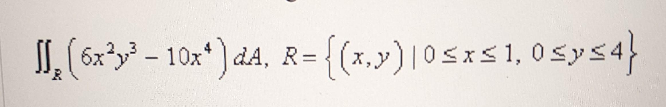 \( \iint_{R}\left(6 x^{2} y^{3}-10 x^{4}\right) d A, R=\{(x, y) \mid 0 \leq x \leq 1,0 \leq y \leq 4\} \)