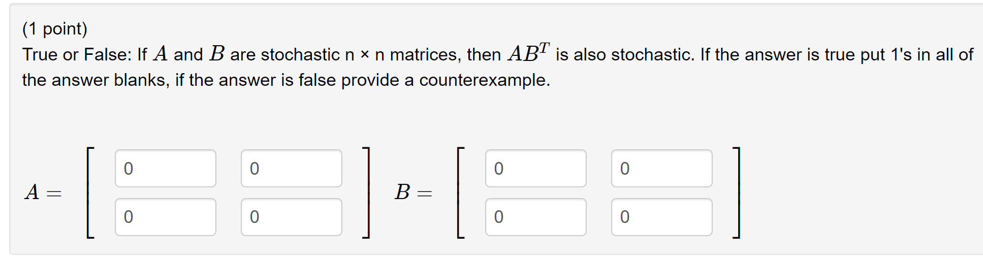(1 point)
True or False: If A and B are stochastic n x n matrices, then ABT is also stochastic. If the answer is true put 1s