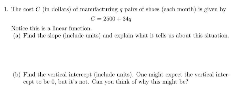 1. The cost \( C \) (in dollars) of manufacturing \( q \) pairs of shoes (each month) is given by
\[
C=2500+34 q
\]
Notice th