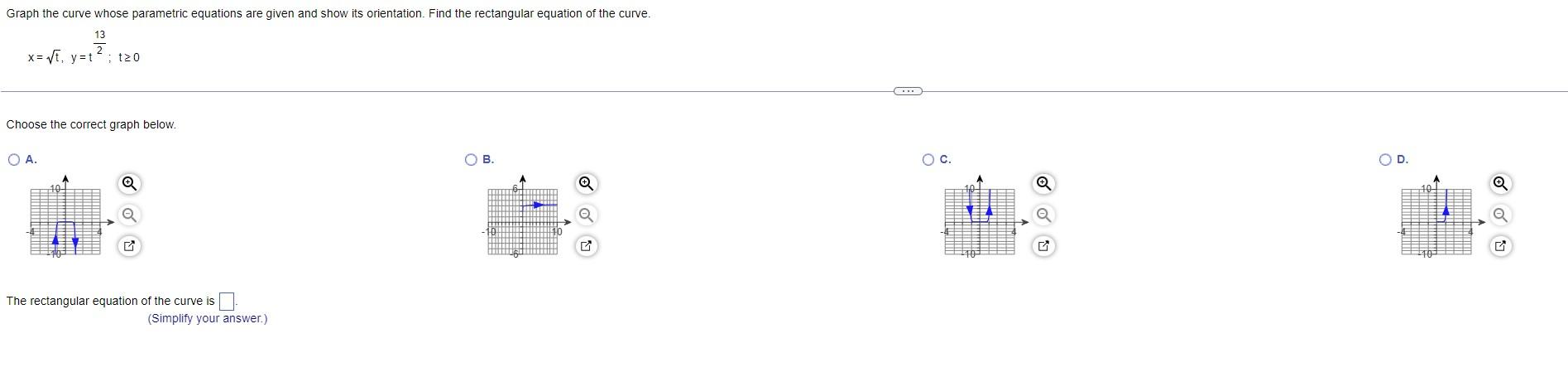 \[
x=\sqrt{t}, y=t^{\frac{13}{2}} ; t \geq 0
\]
Choose the correct graph below.
A.
B.
c.
D.
The rectangular equation of the c