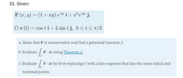 10. Given: F(x, y) = (1 + xy) ey i+ zety j, C:r(t) = cos ti +2 sin tj, 0<t</2 a. Show that F is conservative and find a poten