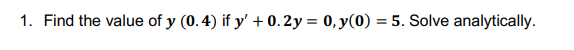 1. Find the value of y (0.4) if y + 0.2y = 0, y(0) = 5. Solve analytically.