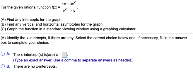 For the given rational function f(x) = - 18-3x2 X2-16 (A) Find any intercepts for the graph. (B) Find any vertical and horizo
