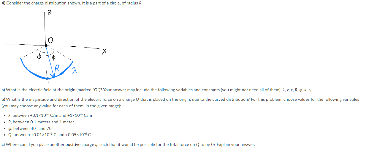 4) Consider the charge distribution shown. It is a part of a circle, of radius R.
?
a) What is the electric field at the orig