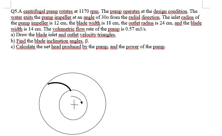 Q5.A centrifugal pump rotates at \( 1170 \mathrm{rpm} \). The pump operates at the design condition. The water exits the pump