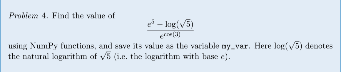 Problem 4. Find the value of e5 – log(V5) ecos(3) using NumPy functions, and save its value as the variable my_var. Here log(