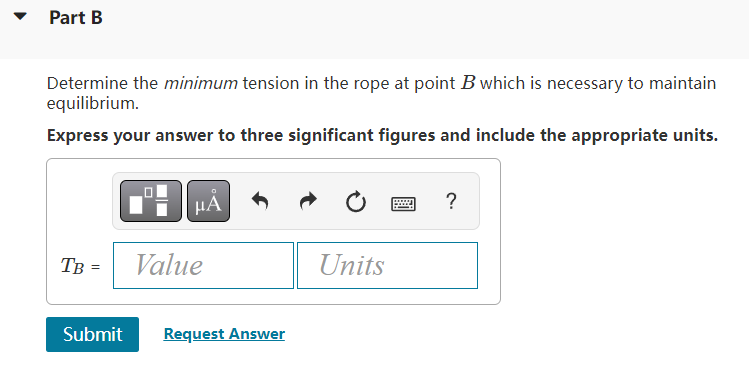 Part B
Determine the minimum tension in the rope at point B which is necessary to maintain
equilibrium.
Express your answer t