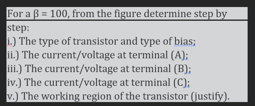 For a \( \beta=100 \), from the figure determine step by step:
i.) The type of transistor and type of bias;
ii.) The current/