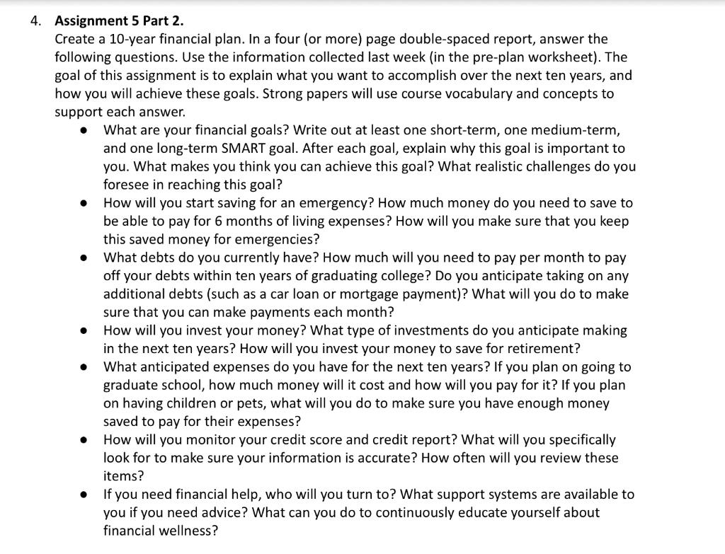 Assignment 5 Part 2.
Create a 10-year financial plan. In a four (or more) page double-spaced report, answer the following que