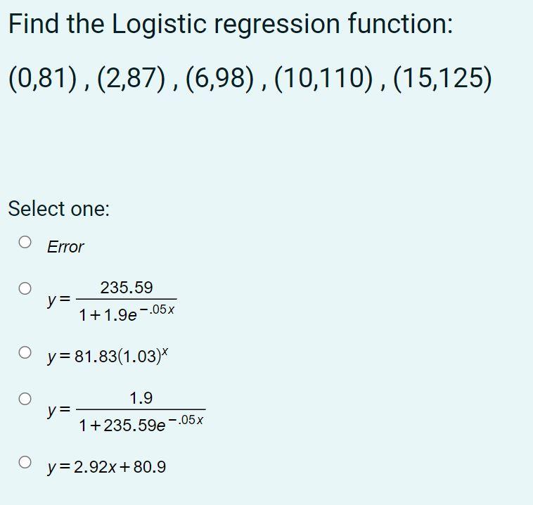 Find the Logistic regression function: (0,81), (2,87),(6,98), (10,110), (15,125) Select one: Error 235.59 y= 1 + 1.9e -.05x y