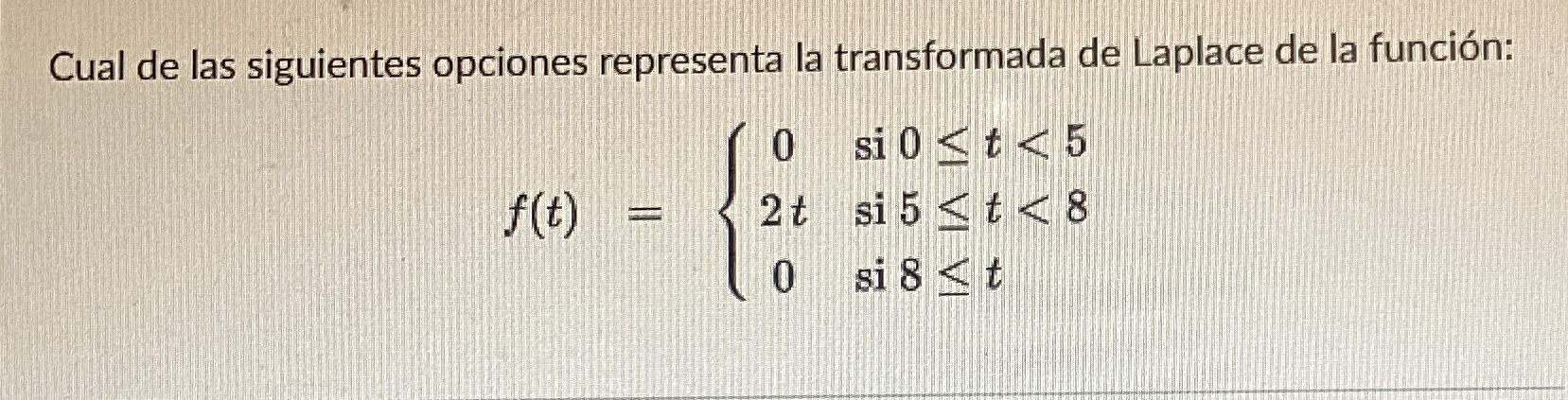 Cual de las siguientes opciones representa la transformada de Laplace de la función: \[ f(t)=\left\{\begin{array}{cl} 0 & \te