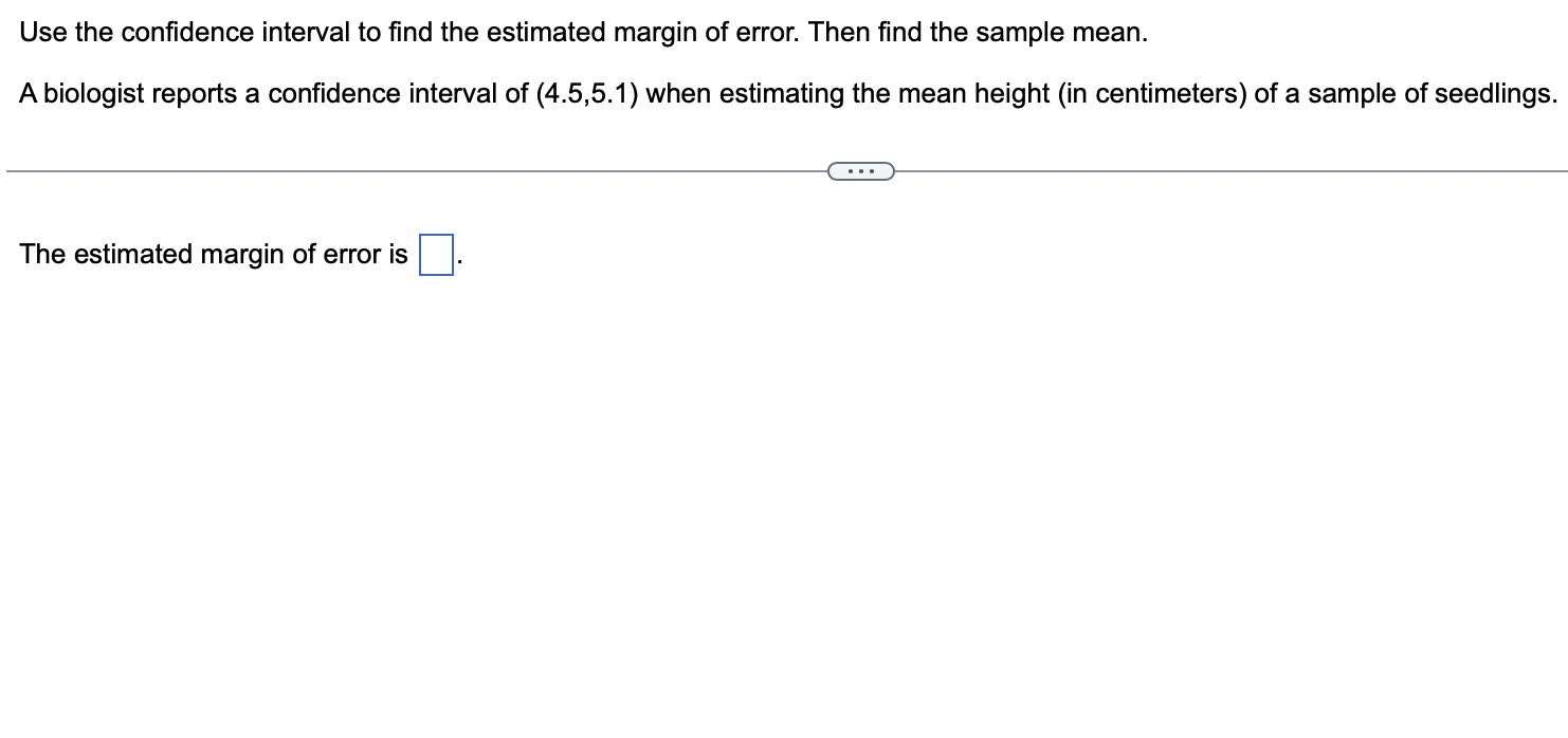 Use the confidence interval to find the estimated margin of error. Then find the sample mean.
A biologist reports a confidenc