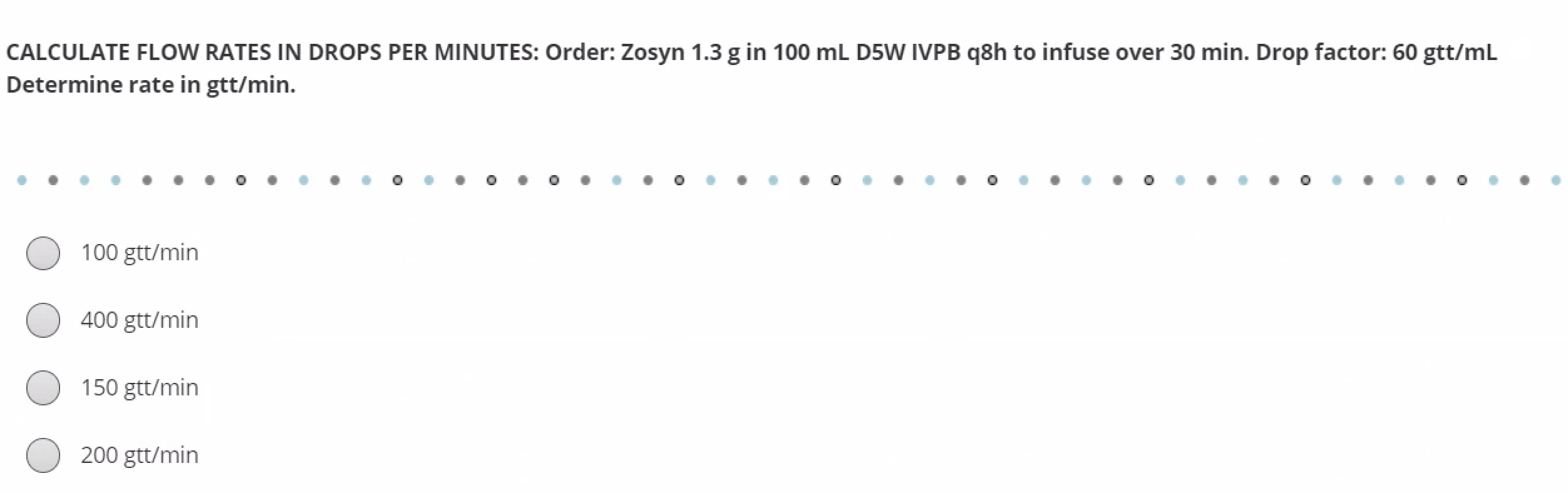 CALCULATE FLOW RATES IN DROPS PER MINUTES: Order: Zosyn 1.3 g in 100 mL D5W IVPB q8h to infuse over 30 min. Drop factor: 60 g