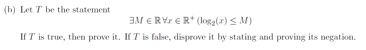 (b) Let \( T \) be the statement
\[
\exists M \in \mathbb{R} \forall x \in \mathbb{R}^{+}\left(\log _{2}(x) \leq M\right)
\]
