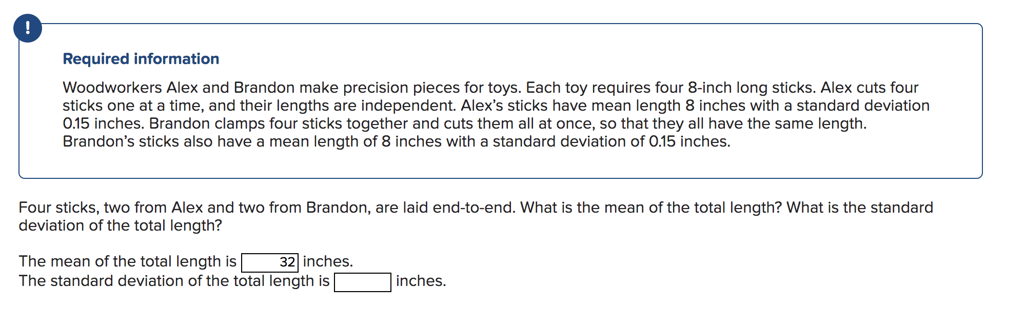 Required information
Woodworkers Alex and Brandon make precision pieces for toys. Each toy requires four 8-inch long sticks. 