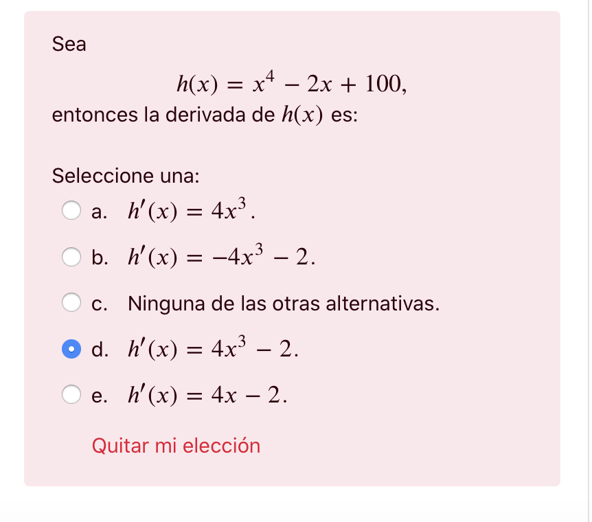 Sea h(x) = x4 – 2x + 100, = entonces la derivada de h(x) es: = Seleccione una: a. h(x) = 4x3. = b. h(x) = -4x3 – 2. = c. Ni