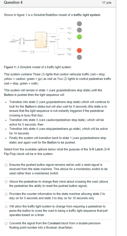 Question 4
17 pts
Shown in figure 1 is a Simulink/Stateflow model of a traffic light system.
Figure 1: A Simulink model of a 