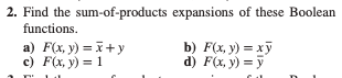 2. Find the sum-of-products expansions of these Boolean functions. a) \( F(x, y)=\bar{x}+y \) b) \( F(x, y)=x \bar{y} \) c) \