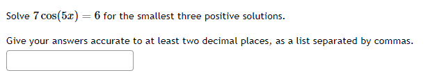 Solve \( 7 \cos (5 x)=6 \) for the smallest three positive solutions.
Give your answers accurate to at least two decimal plac