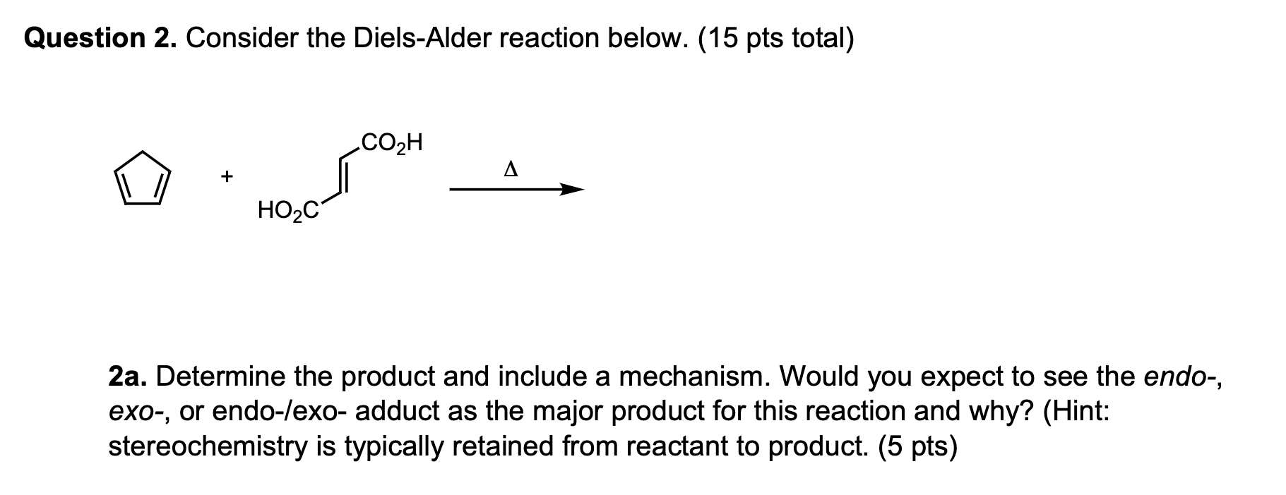 Question 2. Consider the Diels-Alder reaction below. (15 pts total)
2a. Determine the product and include a mechanism. Would 