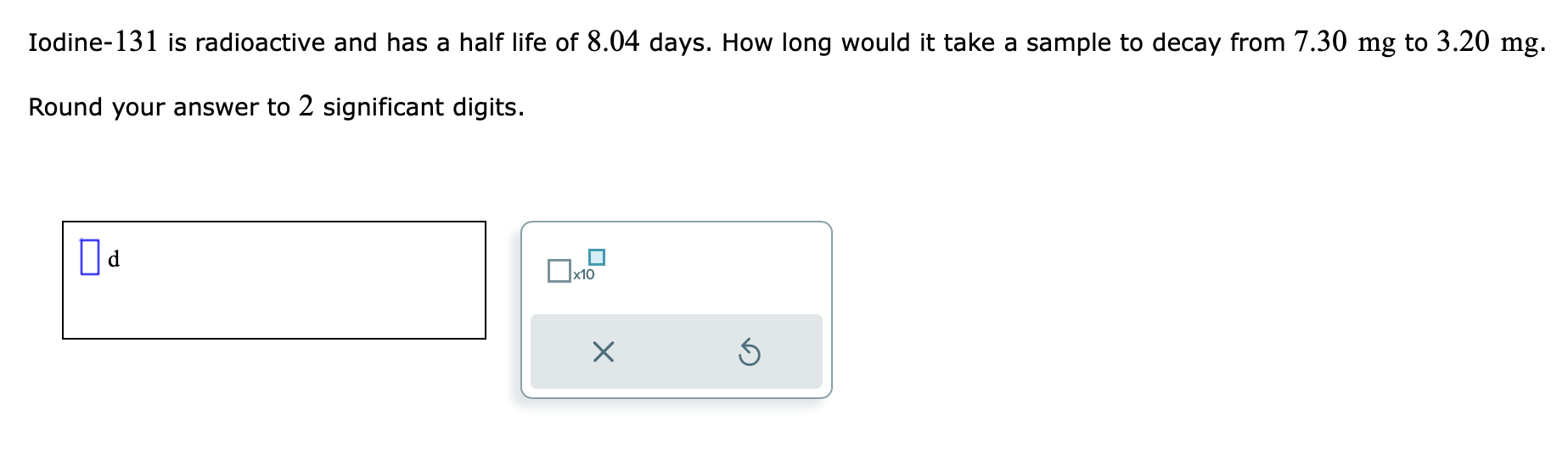 Iodine- 131 is radioactive and has a half life of \( 8.04 \) days. How long would it take a sample to decay from \( 7.30 \mat