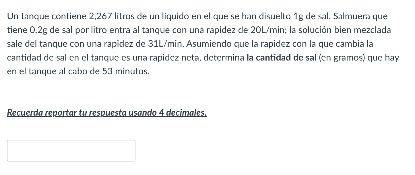 Un tanque contiene 2,267 litros de un líquido en el que se han disuelto \( 1 \mathrm{~g} \) de sal. Salmuera que tiene \( 0.2