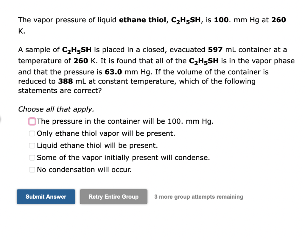 The vapor pressure of liquid ethane thiol, C?H5SH, is 100. mm Hg at 260
K.
A sample of C?H5SH is placed in a closed, evacuate