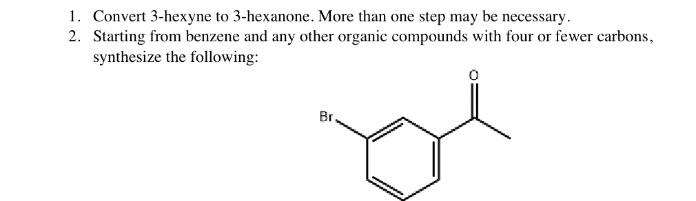 1. Convert 3-hexyne to 3-hexanone. More than one step may be necessary.
2. Starting from benzene and any other organic compou