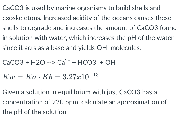 \( \mathrm{CaCO} 3 \) is used by marine organisms to build shells and exoskeletons. Increased acidity of the oceans causes th