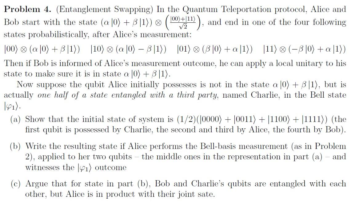 Problem 4. (Entanglement Swapping) In the Quantum Teleportation protocol, Alice and Bob start with the state \( (\alpha|0\ran