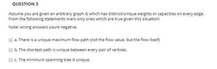 QUESTION 3 Assume you are given an arbitrary graph G which has distinct/unique weights or capacities on every edge. From the