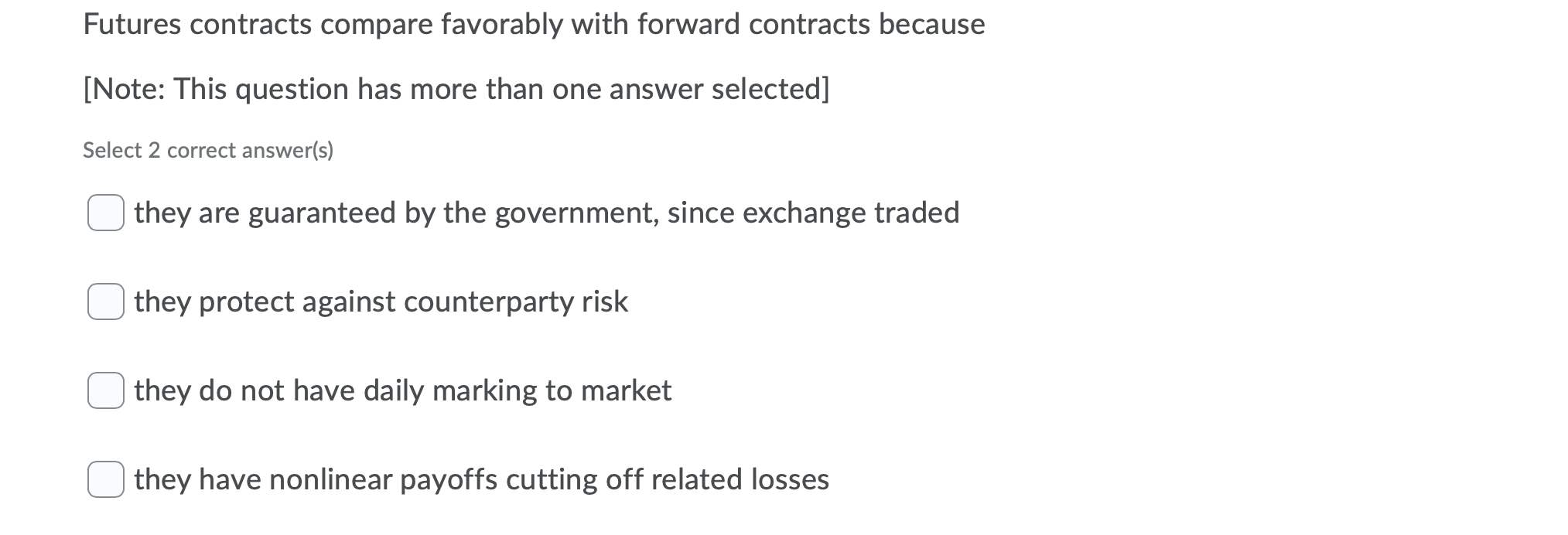  The image shows a question about the futures contracts. The question is "Futures contracts compare favorably with forward contracts because". There are four options to choose from. The options are "they are guaranteed by the government, since exchange traded", "they protect against counterparty risk", "they do not have daily marking to market", and "they have nonlinear payoffs cutting off related losses".