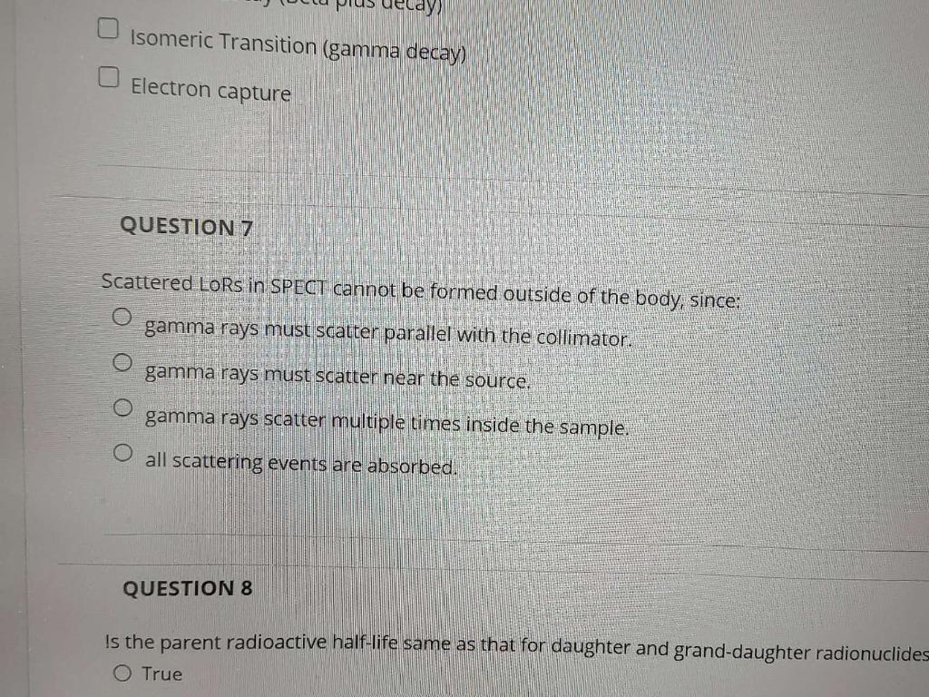 Isomeric Transition (gamma decay)
Electron capture
QUESTION 7
Scattered LoRs in SPECT cannot be formed outside of the body, s