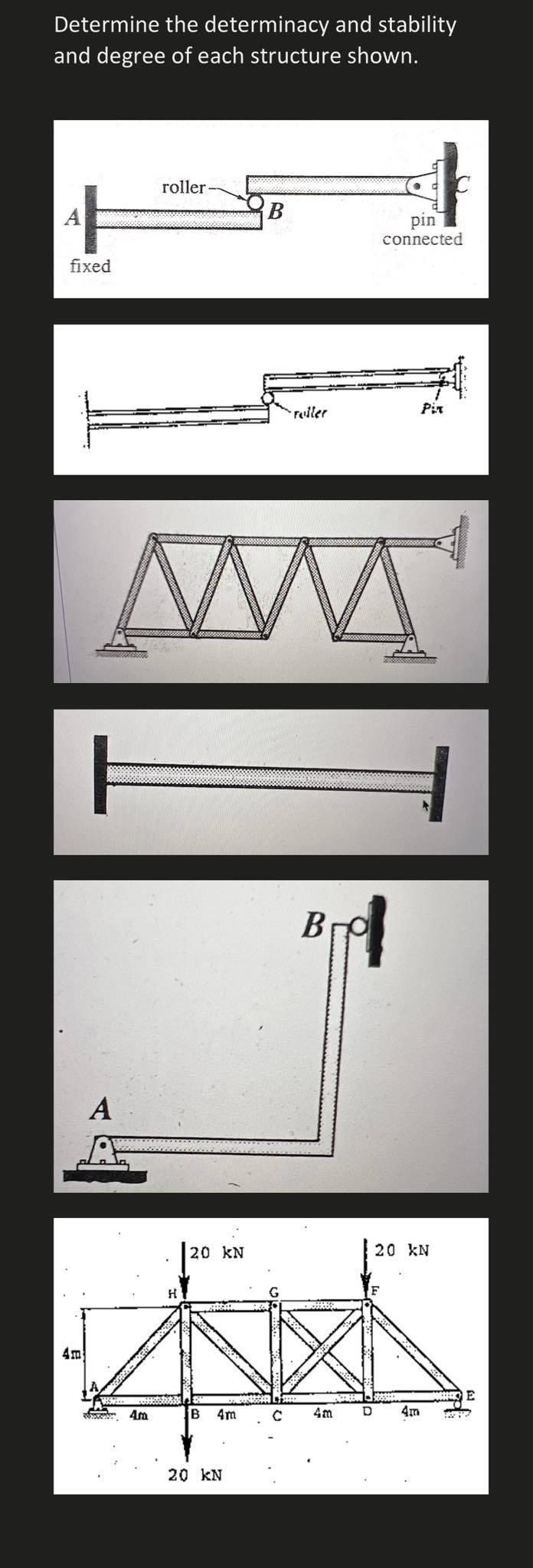 Determine the determinacy and stability
and degree of each structure shown.
A
fixed
4m
A
roller.
4m
B
20 kN
roller
pin
connec