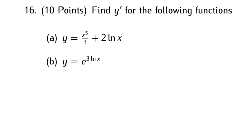 16. (10 Points) Find \( y^{\prime} \) for the following functions (a) \( y=\frac{x^{5}}{3}+2 \ln x \) (b) \( y=e^{3 \ln x} \)